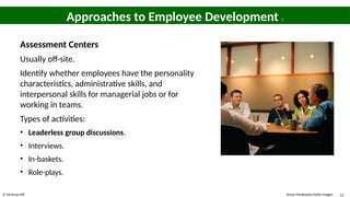 © McGraw Hill 12
Approaches to Employee Development 5
Assessment Centers
Usually off-site.
Identify whether employees have the personality
characteristics, administrative skills, and
interpersonal skills for managerial jobs or for
working in teams.
Types of activities:
• Leaderless group discussions.
• Interviews.
• In-baskets.
• Role-plays.
Karen Moskowitz/Getty Images
 