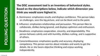 © McGraw Hill 14
POLLING
QUESTION
1
The DiSC assessment tool is an inventory of behavioral styles.
Based on the descriptions below, indicate which dimension you
think you would score highest in.
A. Dominance: emphasizes results and displays confidence. This person takes
on challenges, sees the big picture, and can be blunt and to the point.
B. Influence: emphasizes relationships and persuasion. This person likes to
collaborate, dislikes being ignored, and displays optimism and enthusiasm.
C. Steadiness: emphasizes cooperation, sincerity, and dependability. This
person behaves calmly and with humility, dislikes rushing, and is supportive
of others.
D. Conscientiousness: emphasizes quality and accuracy, displaying
competency. This person worries about mistakes and wants to get the
details. He or she favors objective thinking and enjoys working
independently.
 