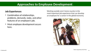 © McGraw Hill 15
Approaches to Employee Development 7
Job Experiences
• Combination of relationships,
problems, demands, tasks, and other
features of an employee’s job.
• Most employee development occurs
here.
Working outside one’s home country is the
most important job experience that can develop
an employee for a career in the global economy.
Radius Images/Alamy Stock Photo
 