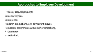 © McGraw Hill 16
Approaches to Employee Development 8
Types of Job Assignments
Job enlargement.
Job rotation.
Transfer, promotions, and downward moves.
Temporary assignments with other organizations.
• Externship.
• Sabbatical.
 