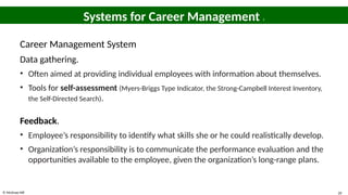 © McGraw Hill 20
Systems for Career Management 1
Career Management System
Data gathering.
• Often aimed at providing individual employees with information about themselves.
• Tools for self-assessment (Myers-Briggs Type Indicator, the Strong-Campbell Interest Inventory,
the Self-Directed Search).
Feedback.
• Employee’s responsibility to identify what skills she or he could realistically develop.
• Organization’s responsibility is to communicate the performance evaluation and the
opportunities available to the employee, given the organization’s long-range plans.
 