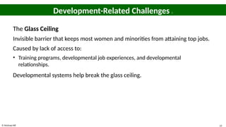© McGraw Hill 23
Development-Related Challenges 1
The Glass Ceiling
Invisible barrier that keeps most women and minorities from attaining top jobs.
Caused by lack of access to:
• Training programs, developmental job experiences, and developmental
relationships.
Developmental systems help break the glass ceiling.
 