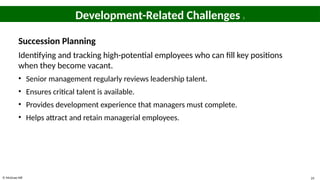 © McGraw Hill 24
Development-Related Challenges 2
Succession Planning
Identifying and tracking high-potential employees who can fill key positions
when they become vacant.
• Senior management regularly reviews leadership talent.
• Ensures critical talent is available.
• Provides development experience that managers must complete.
• Helps attract and retain managerial employees.
 