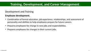 © McGraw Hill 4
Training, Development, and Career Management 1
Development and Training
Employee development.
• Combination of formal education, job experience, relationships, and assessment of
personality and abilities to help employees prepare for future careers.
• Prepares employees for change in new jobs and responsibilities.
• Prepares employees for changes in their current jobs.
 