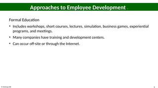 © McGraw Hill 8
Approaches to Employee Development 1
Formal Education
• Includes workshops, short courses, lectures, simulation, business games, experiential
programs, and meetings.
• Many companies have training and development centers.
• Can occur off-site or through the Internet.
 