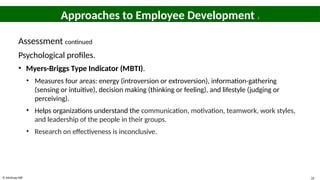 © McGraw Hill 10
Approaches to Employee Development 3
Assessment continued
Psychological profiles.
• Myers-Briggs Type Indicator (MBTI).
• Measures four areas: energy (introversion or extroversion), information-gathering
(sensing or intuitive), decision making (thinking or feeling), and lifestyle (judging or
perceiving).
• Helps organizations understand the communication, motivation, teamwork, work styles,
and leadership of the people in their groups.
• Research on effectiveness is inconclusive.
 