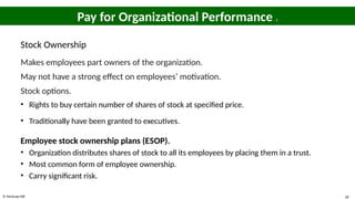 © McGraw Hill 18
Pay for Organizational Performance 2
Stock Ownership
Makes employees part owners of the organization.
May not have a strong effect on employees’ motivation.
Stock options.
• Rights to buy certain number of shares of stock at specified price.
• Traditionally have been granted to executives.
Employee stock ownership plans (ESOP).
• Organization distributes shares of stock to all its employees by placing them in a trust.
• Most common form of employee ownership.
• Carry significant risk.
 