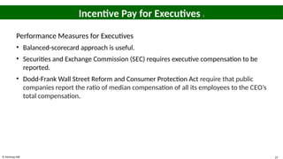 © McGraw Hill 25
Incentive Pay for Executives 2
Performance Measures for Executives
• Balanced-scorecard approach is useful.
• Securities and Exchange Commission (SEC) requires executive compensation to be
reported.
• Dodd-Frank Wall Street Reform and Consumer Protection Act require that public
companies report the ratio of median compensation of all its employees to the CEO’s
total compensation.
 