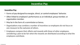 © McGraw Hill 4
Incentive Pay 1
Incentive Pay
• Forms of pay designed to energize, direct, or control employees’ behavior.
• Often linked to employee’s performance as an individual, group member, or
organization member.
• May be in the form of a commission or bonus.
• Organizations may combine a number of incentives so employees do not focus on
one measure to the exclusion of others.
• Employees compare their efforts and rewards with those of other employees,
considering a plan to be fair when the rewards are distributed according to what the
employees contribute.
 