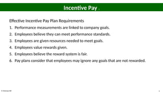 © McGraw Hill 5
Incentive Pay 2
Effective Incentive Pay Plan Requirements
1. Performance measurements are linked to company goals.
2. Employees believe they can meet performance standards.
3. Employees are given resources needed to meet goals.
4. Employees value rewards given.
5. Employees believe the reward system is fair.
6. Pay plans consider that employees may ignore any goals that are not rewarded.
 