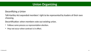 © McGraw Hill 25
Union Organizing 3
Decertifying a Union
Taft-Hartley Act expanded members’ right to be represented by leaders of their own
choosing.
Decertification: when members vote out existing union.
• Follows same process as representation election.
• May not occur when contract is in effect.
 