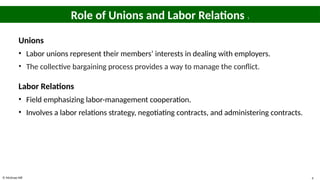 © McGraw Hill 4
Role of Unions and Labor Relations 1
Unions
• Labor unions represent their members’ interests in dealing with employers.
• The collective bargaining process provides a way to manage the conflict.
Labor Relations
• Field emphasizing labor-management cooperation.
• Involves a labor relations strategy, negotiating contracts, and administering contracts.
 
