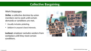 © McGraw Hill 31
Collective Bargaining 3
Work Stoppages
Strike: a collective decision by union
members not to work until certain
demands or conditions are met.
• Usually includes picketing.
• Seldom in anyone’s best interests.
Lockout: employer excludes workers from
workplace until they meet certain
conditions.
VALERIE MACON/AFP/Getty Images
 