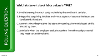 © McGraw Hill 36
POLLING
QUESTION
2
Which statement about labor unions is TRUE?
A. Mediation requires each party to abide by the mediator’s decision.
B. Integrative bargaining involves a win-lose approach because the issues are
considered a fixed pie.
C. A union steward represents the issues concerning union employees and is
elected by them.
D. A strike is when the employer excludes workers from the workplace until
they meet certain conditions.
 