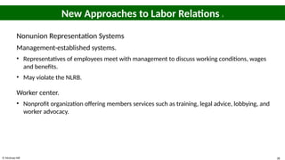 © McGraw Hill 38
New Approaches to Labor Relations 2
Nonunion Representation Systems
Management-established systems.
• Representatives of employees meet with management to discuss working conditions, wages
and benefits.
• May violate the NLRB.
Worker center.
• Nonprofit organization offering members services such as training, legal advice, lobbying, and
worker advocacy.
 