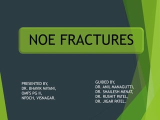 NOE FRACTURES
PRESENTED BY,
DR. BHAVIK MIYANI,
OMFS PG II,
NPDCH, VISNAGAR.
GUIDED BY,
DR. ANIL MANAGUTTI,
DR. SHAILESH MENAT,
DR. RUSHIT PATEL,
DR. JIGAR PATEL.
 