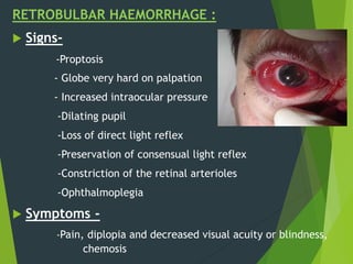 RETROBULBAR HAEMORRHAGE :
 Signs-
-Proptosis
- Globe very hard on palpation
- Increased intraocular pressure
-Dilating pupil
-Loss of direct light reflex
-Preservation of consensual light reflex
-Constriction of the retinal arterioles
-Ophthalmoplegia
 Symptoms -
-Pain, diplopia and decreased visual acuity or blindness,
chemosis
 