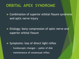 ORBITAL APEX SYNDROME
 Combination of superior orbital fissure syndrome
and optic nerve injury
 Etiology: bony compression of optic nerve and
superior orbital fissure
 Symptoms: loss of direct light reflex
• fundoscopic changes -- pallor of disk
• maintenance of consensual reflex
 