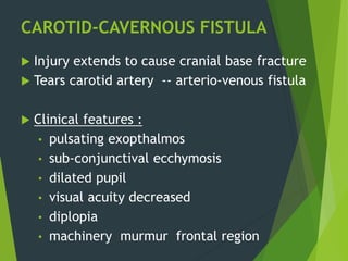 CAROTID-CAVERNOUS FISTULA
 Injury extends to cause cranial base fracture
 Tears carotid artery -- arterio-venous fistula
 Clinical features :
• pulsating exopthalmos
• sub-conjunctival ecchymosis
• dilated pupil
• visual acuity decreased
• diplopia
• machinery murmur frontal region
 