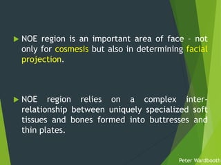  NOE region is an important area of face – not
only for cosmesis but also in determining facial
projection.
 NOE region relies on a complex inter-
relationship between uniquely specialized soft
tissues and bones formed into buttresses and
thin plates.
Peter Wardbooth
 