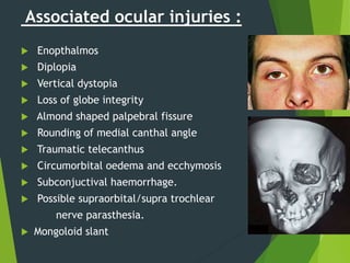 Associated ocular injuries :
 Enopthalmos
 Diplopia
 Vertical dystopia
 Loss of globe integrity
 Almond shaped palpebral fissure
 Rounding of medial canthal angle
 Traumatic telecanthus
 Circumorbital oedema and ecchymosis
 Subconjuctival haemorrhage.
 Possible supraorbital/supra trochlear
nerve parasthesia.
 Mongoloid slant
 