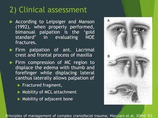 2) Clinical assessment
 According to Leipsiger and Manson
(1992), when properly performed,
bimanual palpation is the ‘gold
standard’ in evaluating NOE
fractures.
 Firm palpation of ant. Lacrimal
crest and frontal process of maxilla
 Firm compression of MC region to
displace the edema with thumb and
forefinger while displacing lateral
canthus laterally allows palpation of
 Fractured fragment,
 Mobility of MCL attachment
 Mobility of adjacent bone
Principles of management of complex craniofacial trauma; Marciani et al, JOMS ‘93
 