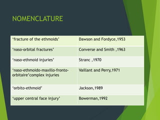 NOMENCLATURE
‘fracture of the ethmoids’ Dawson and Fordyce,1953
‘naso-orbital fractures’ Converse and Smith ,1963
‘naso-ethmoid injuries’ Stranc ,1970
‘naso-ethmoido-maxillo-fronto-
orbitaire’complex injuries
Vaillant and Perry,1971
‘orbito-ethmoid’ Jackson,1989
‘upper central face injury’ Bowerman,1992
 