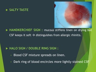  SALTY TASTE
 HANDKERCHIEF SIGN : mucous stiffens linen on drying but
CSF keeps it soft  distinguishes from allergic rhinitis.
 HALO SIGN / DOUBLE RING SIGN :
• Blood CSF mixture spreads on linen.
• Dark ring of blood encircles more lightly stained CSF
 