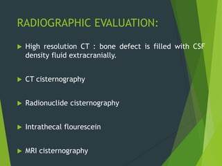 RADIOGRAPHIC EVALUATION:
 High resolution CT : bone defect is filled with CSF
density fluid extracranially.
 CT cisternography
 Radionuclide cisternography
 Intrathecal flourescein
 MRI cisternography
 