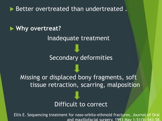  Better overtreated than undertreated .
 Why overtreat?
Inadequate treatment
Secondary deformities
Missing or displaced bony fragments, soft
tissue retraction, scarring, malposition
Difficult to correct
Ellis E. Sequencing treatment for naso-orbito-ethmoid fractures. Journal of Oral
 