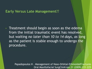 Early Versus Late Management??
• Treatment should begin as soon as the edema
from the initial traumatic event has resolved,
but waiting no later than 10 to 14 days, as long
as the patient is stable enough to undergo the
procedure.
Papadopoulos H . Management of Naso-Orbital-EthmoidalFractures
Oral Maxillofacial SurgClinN Am 21 (2009) 221–225
 