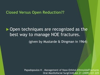 Closed Versus Open Reduction??
 Open techniques are recognized as the
best way to manage NOE fractures.
(given by Mustarde & Dingman in 1964)
Papadopoulos H . Management of Naso-Orbital-EthmoidalFractures
Oral Maxillofacial SurgClinN Am 21 (2009) 221–225
 