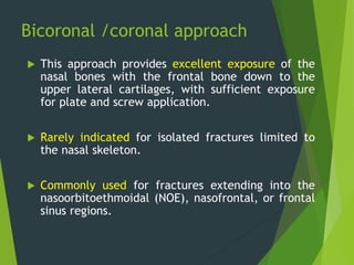Bicoronal /coronal approach
 This approach provides excellent exposure of the
nasal bones with the frontal bone down to the
upper lateral cartilages, with sufficient exposure
for plate and screw application.
 Rarely indicated for isolated fractures limited to
the nasal skeleton.
 Commonly used for fractures extending into the
nasoorbitoethmoidal (NOE), nasofrontal, or frontal
sinus regions.
 