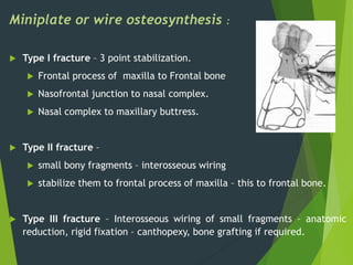 Miniplate or wire osteosynthesis :
 Type I fracture – 3 point stabilization.
 Frontal process of maxilla to Frontal bone
 Nasofrontal junction to nasal complex.
 Nasal complex to maxillary buttress.
 Type II fracture –
 small bony fragments – interosseous wiring
 stabilize them to frontal process of maxilla – this to frontal bone.
 Type III fracture – Interosseous wiring of small fragments – anatomic
reduction, rigid fixation – canthopexy, bone grafting if required.
 