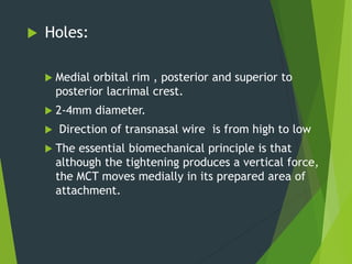 Holes:
 Medial orbital rim , posterior and superior to
posterior lacrimal crest.
 2-4mm diameter.
 Direction of transnasal wire is from high to low
 The essential biomechanical principle is that
although the tightening produces a vertical force,
the MCT moves medially in its prepared area of
attachment.
 