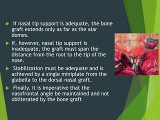  If nasal tip support is adequate, the bone
graft extends only as far as the alar
domes.
 If, however, nasal tip support is
inadequate, the graft must span the
distance from the root to the tip of the
nose.
 Stabilization must be adequate and is
achieved by a single miniplate from the
glabella to the dorsal nasal graft.
 Finally, it is imperative that the
nasofrontal angle be maintained and not
obliterated by the bone graft
 