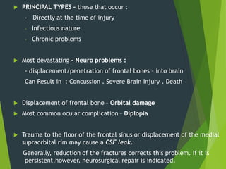  PRINCIPAL TYPES – those that occur :
- Directly at the time of injury
- Infectious nature
- Chronic problems
 Most devastating – Neuro problems :
- displacement/penetration of frontal bones – into brain
Can Result in : Concussion , Severe Brain injury , Death
 Displacement of frontal bone – Orbital damage
 Most common ocular complication – Diplopia
 Trauma to the floor of the frontal sinus or displacement of the medial
supraorbital rim may cause a CSF leak.
Generally, reduction of the fractures corrects this problem. If it is
persistent,however, neurosurgical repair is indicated.
 
