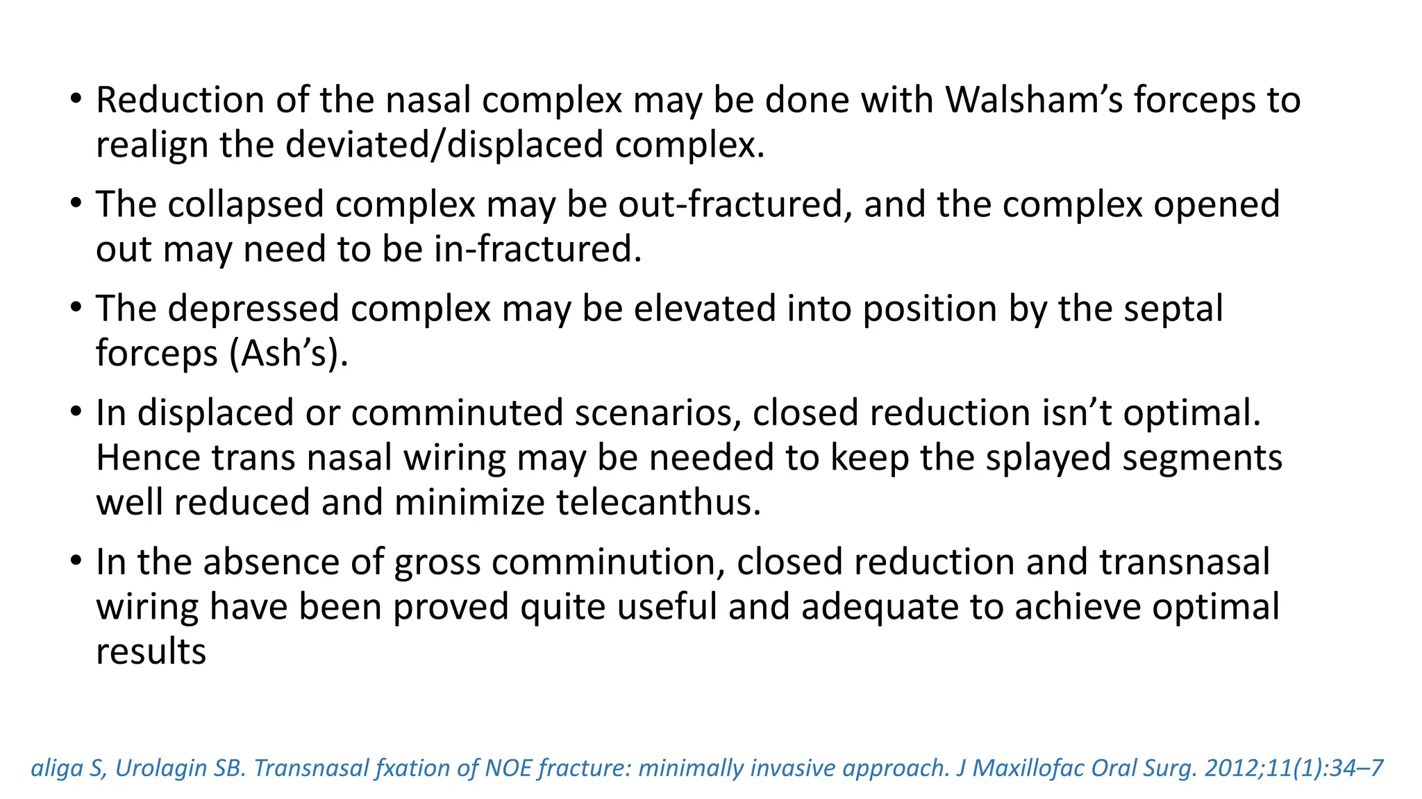 • Reduction of the nasal complex may be done with Walsham’s forceps to
realign the deviated/displaced complex.
• The collapsed complex may be out-fractured, and the complex opened
out may need to be in-fractured.
• The depressed complex may be elevated into position by the septal
forceps (Ash’s).
• In displaced or comminuted scenarios, closed reduction isn’t optimal.
Hence trans nasal wiring may be needed to keep the splayed segments
well reduced and minimize telecanthus.
• In the absence of gross comminution, closed reduction and transnasal
wiring have been proved quite useful and adequate to achieve optimal
results
aliga S, Urolagin SB. Transnasal fxation of NOE fracture: minimally invasive approach. J Maxillofac Oral Surg. 2012;11(1):34–7
 