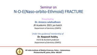 Seminar on
N-O-E(Naso-orbito-Ethmoid) FRACTURE
Presented by
Dr. Ameera salahudheen
JR Academic 2021 jan batch
Department of dentistry (OMFS)
Under the guidance/ mentorship of
Dr. Naqoosh haidry,
H.O.D & Assistant professor
Department of dentistry (OMFS)
All India Institute of Medical Sciences, Patna – Autonomous
Phulwarishariff, patna, Bihar -801507
 