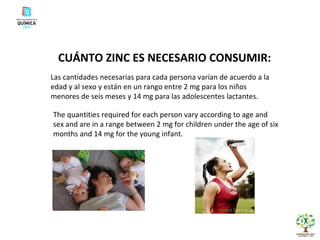CUÁNTO ZINC ES NECESARIO CONSUMIR: Las cantidades necesarias para cada persona varían de acuerdo a la edad y al sexo y están en un rango entre 2 mg para los niños menores de seis meses y 14 mg para las adolescentes lactantes. The quantities required for each person vary according to age and sex and are in a range between 2 mg for children under the age of six months and 14 mg for the young infant . 