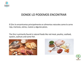 DONDE LO PODEMOS ENCONTRAR El Zinc lo encontramos principalmente en alimentos naturales como la carne roja, mariscos, ostras, nueces y algunos peces. The Zinc is primarily found in natural foods like red meat, poultry, seafood, oysters, walnuts and some fish. 
