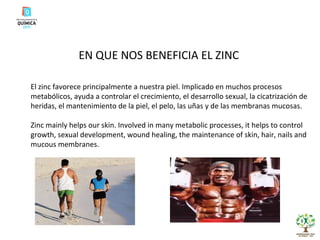 EN QUE NOS BENEFICIA EL ZINC El zinc favorece principalmente a nuestra piel. Implicado en muchos procesos metabólicos, ayuda a controlar el crecimiento, el desarrollo sexual, la cicatrización de heridas, el mantenimiento de la piel, el pelo, las uñas y de las membranas mucosas. Zinc mainly helps our skin. Involved in many metabolic processes, it helps to control growth, sexual development, wound healing, the maintenance of skin, hair, nails and mucous membranes. 