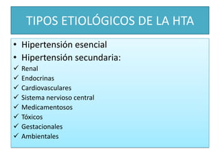 TIPOS ETIOLÓGICOS DE LA HTA
• Hipertensión esencial
• Hipertensión secundaria:
 Renal
 Endocrinas
 Cardiovasculares
 Sistema nervioso central
 Medicamentosos
 Tóxicos
 Gestacionales
 Ambientales
 