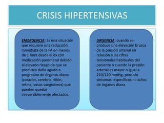 CRISIS HIPERTENSIVAS
EMERGENCIA: Es una situación
que requiere una reducción
inmediata de la PA en menos
de 1 hora desde el dx con
medicación parenteral debido
al elevado riesgo de que se
produzca daño agudo o
progresivo de órganos diana
(corazón, cerebro, riñón,
retina, vasos sanguíneos) que
pueden quedar
irreversiblemente afectados.
URGENCIA: cuando se
produce una elevación brusca
de la presión arterial en
relación a las cifras
tensionales habituales del
paciente o cuando la presión
arterial es mayor o igual a
210/120 mmHg, pero sin
síntomas específicos ni daños
de órganos diana.
 