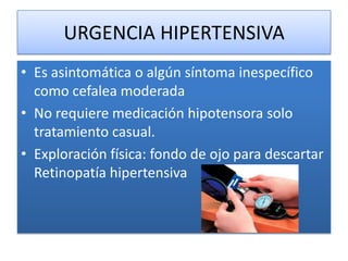 URGENCIA HIPERTENSIVA
• Es asintomática o algún síntoma inespecífico
como cefalea moderada
• No requiere medicación hipotensora solo
tratamiento casual.
• Exploración física: fondo de ojo para descartar
Retinopatía hipertensiva
 
