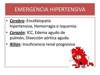 EMERGENCIA HIPERTENSIVA
• Cerebro: Encefalopatía
hipertensiva, Hemorragia e Isquemia.
• Corazón: ICC, Edema agudo de
pulmón, Disección aórtica aguda.
• Riñón: Insuficiencia renal progresiva
 