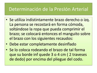Determinación de la PresIón Arterial
• Se utiliza indistintamente brazo derecho o izq.
La persona se recostará en forma cómoda,
soltándose la ropa que pueda comprimir el
brazo; se colocará entonces el manguito sobre
el brazo con los siguientes recaudos:
• Debe estar completamente desinflado
• Se lo coloca rodeando el brazo de tal forma
que su borde inf quede 3 o 4 cm ( 2 traveses
de dedo) por encima del pliegue del codo.
 