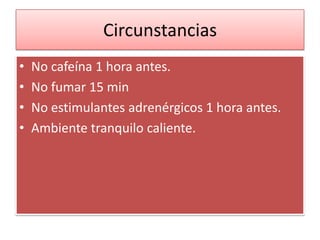 Circunstancias
• No cafeína 1 hora antes.
• No fumar 15 min
• No estimulantes adrenérgicos 1 hora antes.
• Ambiente tranquilo caliente.
 