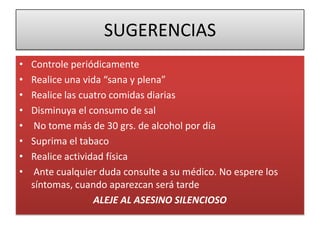 SUGERENCIAS
• Controle periódicamente
• Realice una vida “sana y plena”
• Realice las cuatro comidas diarias
• Disminuya el consumo de sal
• No tome más de 30 grs. de alcohol por día
• Suprima el tabaco
• Realice actividad física
• Ante cualquier duda consulte a su médico. No espere los
síntomas, cuando aparezcan será tarde
ALEJE AL ASESINO SILENCIOSO
 