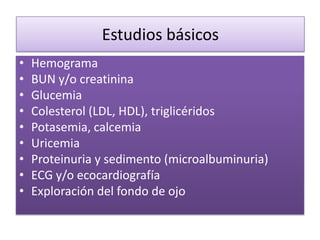 Estudios básicos
• Hemograma
• BUN y/o creatinina
• Glucemia
• Colesterol (LDL, HDL), triglicéridos
• Potasemia, calcemia
• Uricemia
• Proteinuria y sedimento (microalbuminuria)
• ECG y/o ecocardiografía
• Exploración del fondo de ojo
 